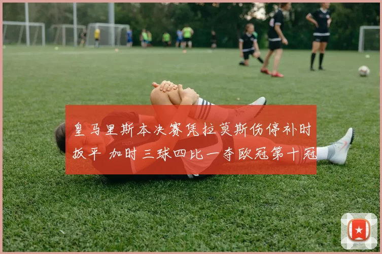皇马里斯本决赛凭拉莫斯伤停补时扳平 加时三球四比一夺欧冠第十冠