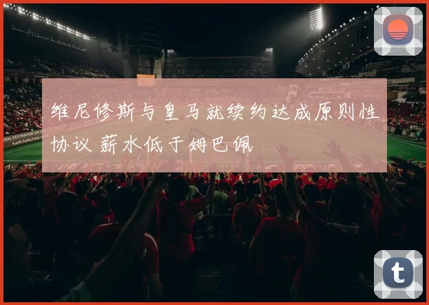 维尼修斯与皇马就续约达成原则性协议 薪水低于姆巴佩