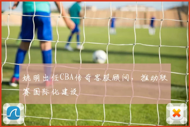 姚明出任CBA传奇客服顾问，推动联赛国际化建设