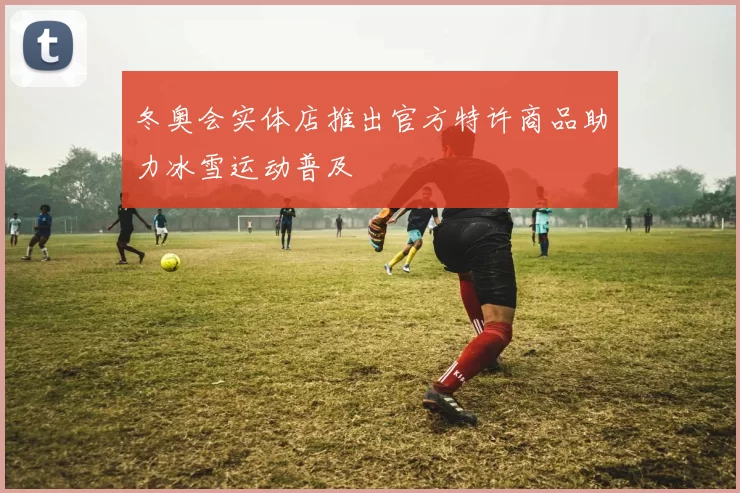 冬奥会实体店推出官方特许商品助力冰雪运动普及
