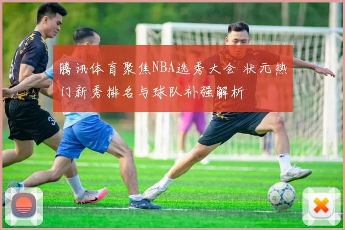 腾讯体育聚焦NBA选秀大会 状元热门新秀排名与球队补强解析