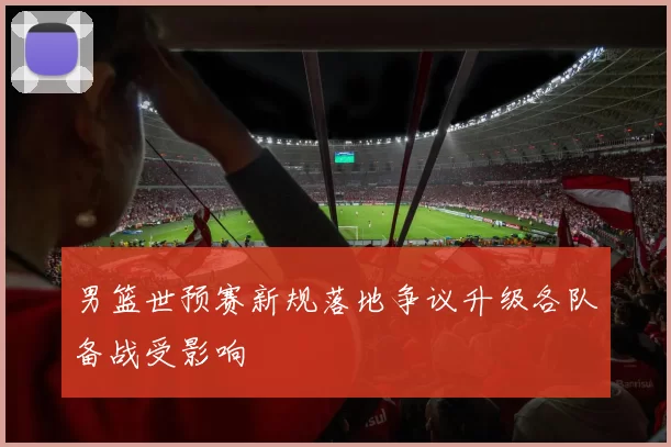 男篮世预赛新规落地争议升级各队备战受影响