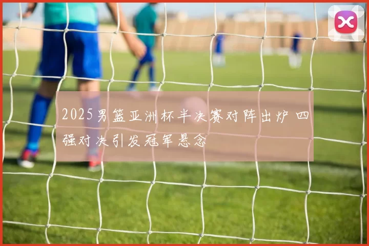 2025男篮亚洲杯半决赛对阵出炉 四强对决引发冠军悬念