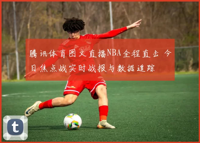 腾讯体育图文直播NBA全程直击 今日焦点战实时战报与数据追踪