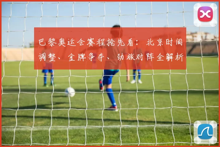 巴黎奥运会赛程抢先看：北京时间调整、金牌争夺、劲旅对阵全解析