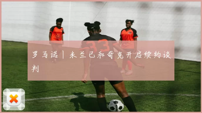 罗马诺丨米兰已和奇克开启续约谈判