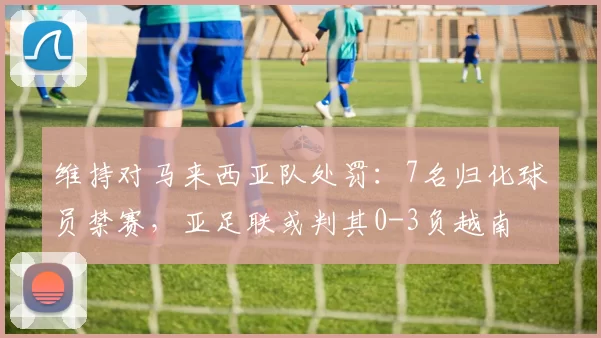 维持对马来西亚队处罚：7名归化球员禁赛，亚足联或判其0-3负越南