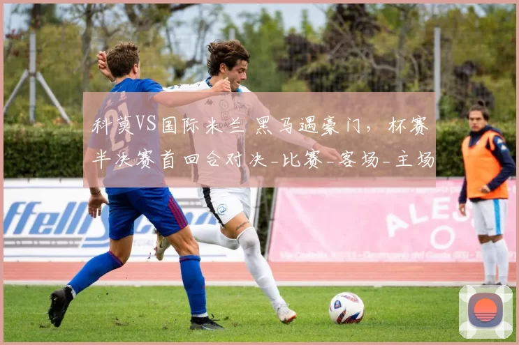 科莫VS国际米兰 黑马遇豪门，杯赛半决赛首回合对决_比赛_客场_主场