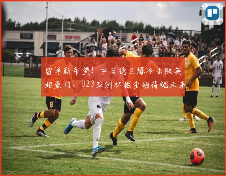 留洋新希望！中日德兰爆冷击败英超豪门，U23亚洲杯掘金胡荷韬未来可期_比赛_球员_中国