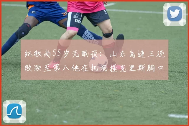 纪敏尚55岁无眠夜：山东高速三连败跌至第八他在机场捶克里斯胸口