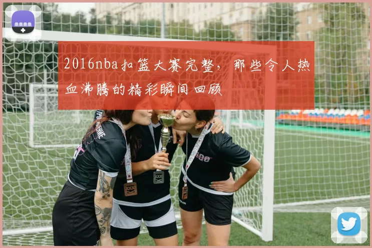 2016nba扣篮大赛完整，那些令人热血沸腾的精彩瞬间回顾