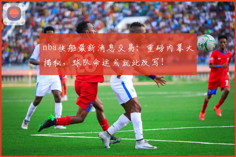 nba快船最新消息交易：重磅内幕大揭秘，球队命运或就此改写！