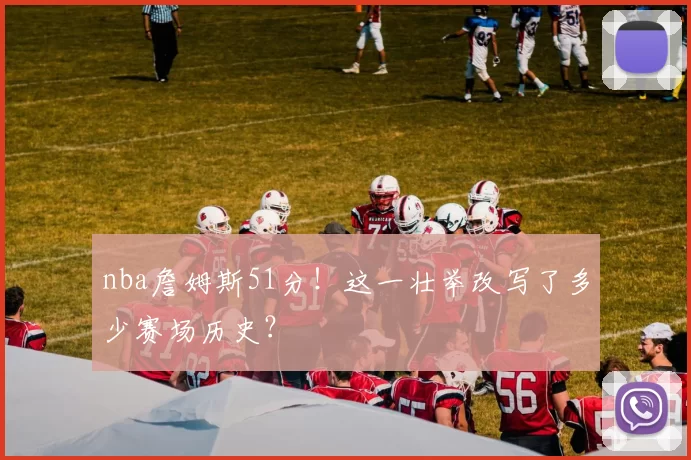 nba詹姆斯51分！这一壮举改写了多少赛场历史？