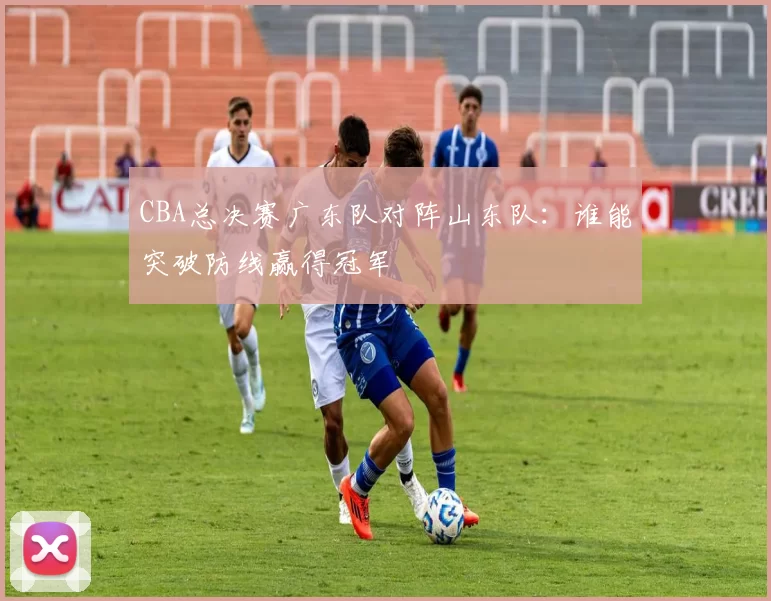 CBA总决赛广东队对阵山东队：谁能突破防线赢得冠军