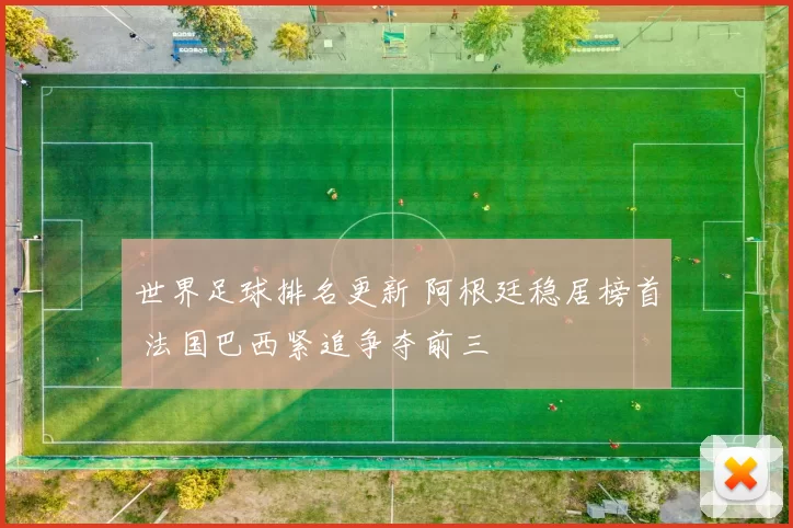 世界足球排名更新 阿根廷稳居榜首 法国巴西紧追争夺前三