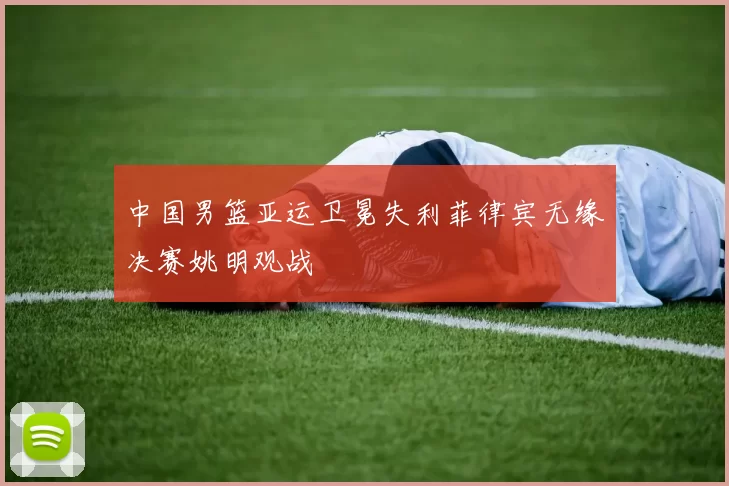 中国男篮亚运卫冕失利菲律宾无缘决赛姚明观战