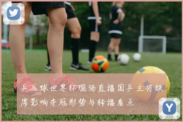 乒乓球世界杯现场直播国乒主将缺席影响夺冠形势与转播看点