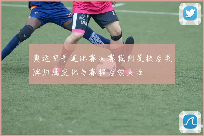 奥运空手道比赛决赛裁判复核后奖牌归属变化与赛程后续关注