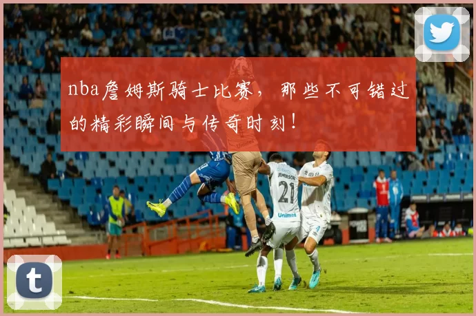 nba詹姆斯骑士比赛，那些不可错过的精彩瞬间与传奇时刻！