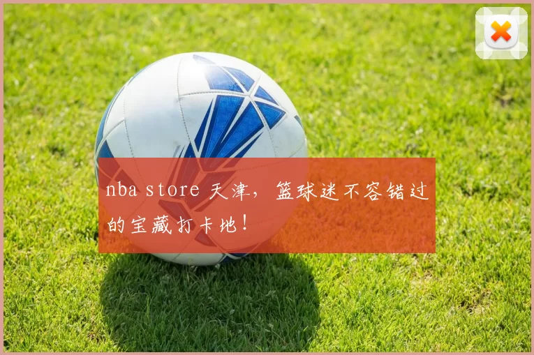 nba store 天津，篮球迷不容错过的宝藏打卡地！