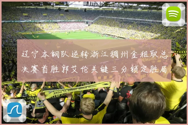 辽宁本钢队逆转浙江稠州金租取总决赛首胜郭艾伦关键三分锁定胜局