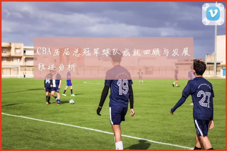 CBA历届总冠军球队成就回顾与发展轨迹分析