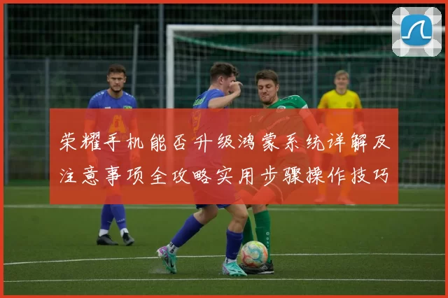 荣耀手机能否升级鸿蒙系统详解及注意事项全攻略实用步骤操作技巧