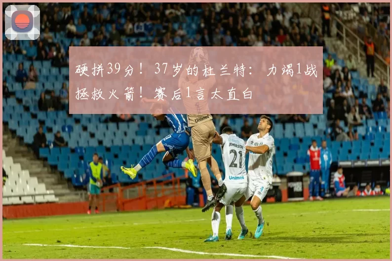 硬拼39分！37岁的杜兰特：力竭1战拯救火箭！赛后1言太直白