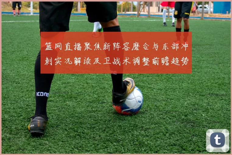 篮网直播聚焦新阵容磨合与东部冲刺实况解读及卫战术调整前瞻趋势