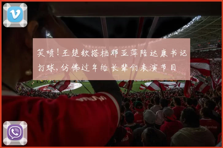 笑喷!王楚钦搭档邓亚萍陪达康书记打球,仿佛过年给长辈们表演节目