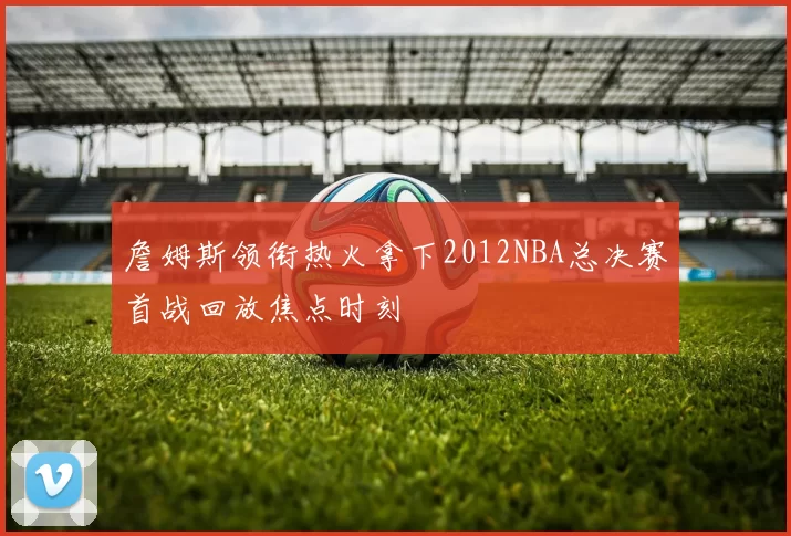 詹姆斯领衔热火拿下2012NBA总决赛首战回放焦点时刻