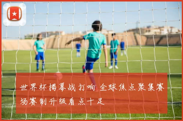 世界杯揭幕战打响 全球焦点聚集赛场赛制升级看点十足