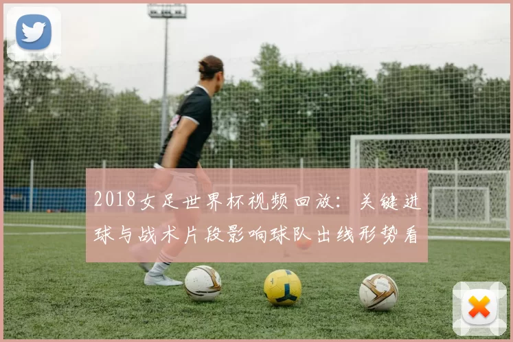 2018女足世界杯视频回放：关键进球与战术片段影响球队出线形势看点