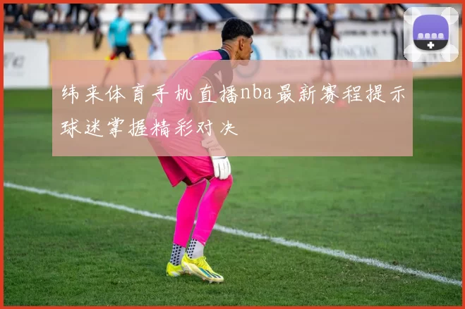 纬来体育手机直播nba最新赛程提示球迷掌握精彩对决