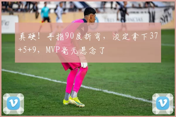 真硬！手指90度折弯，淡定拿下37+5+9，MVP毫无悬念了