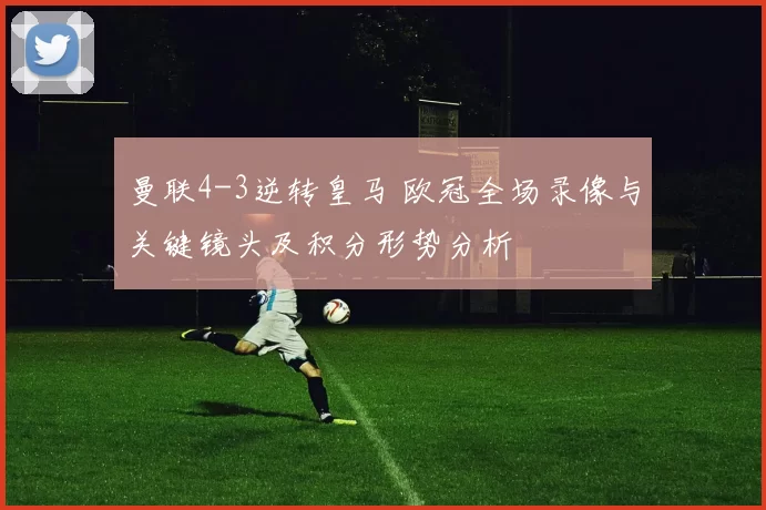 曼联4-3逆转皇马 欧冠全场录像与关键镜头及积分形势分析