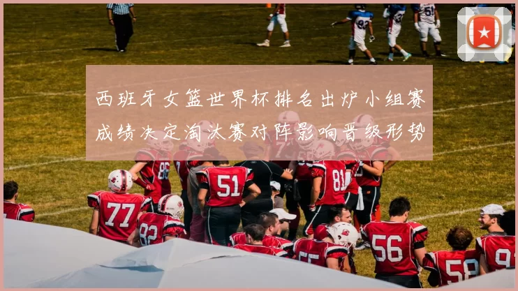 西班牙女篮世界杯排名出炉小组赛成绩决定淘汰赛对阵影响晋级形势