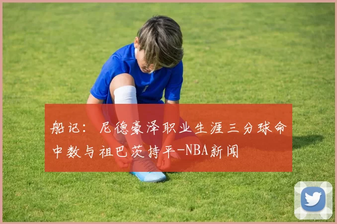 船记：尼德豪泽职业生涯三分球命中数与祖巴茨持平-NBA新闻