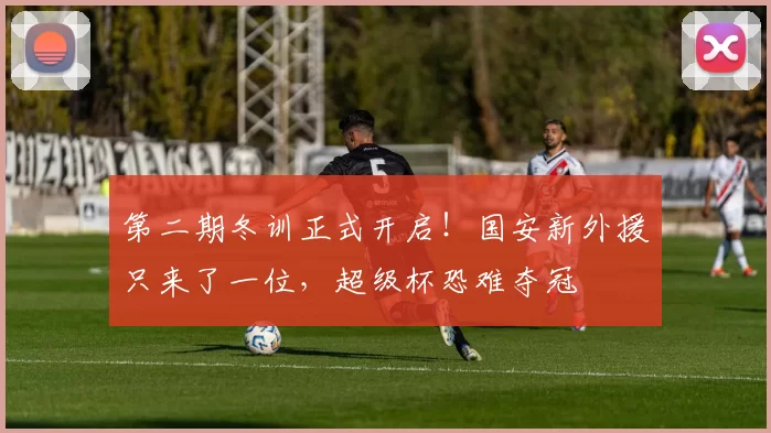 第二期冬训正式开启！国安新外援只来了一位，超级杯恐难夺冠