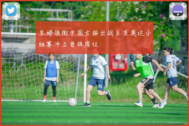 朱婷领衔中国女排出战东京奥运小组赛冲击晋级席位