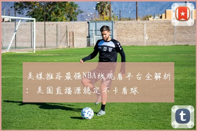美媒推荐最强NBA线观看平台全解析：美国直播源稳定不卡看球