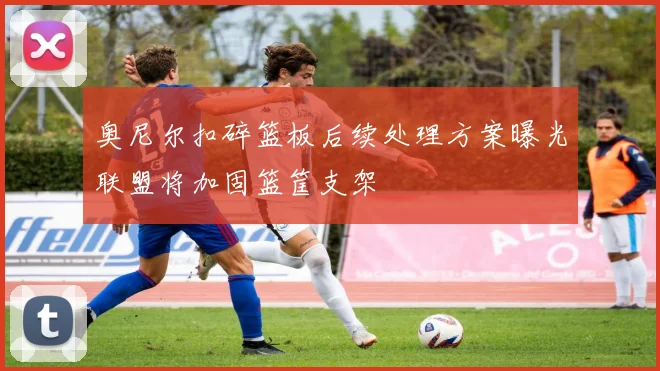 奥尼尔扣碎篮板后续处理方案曝光联盟将加固篮筐支架