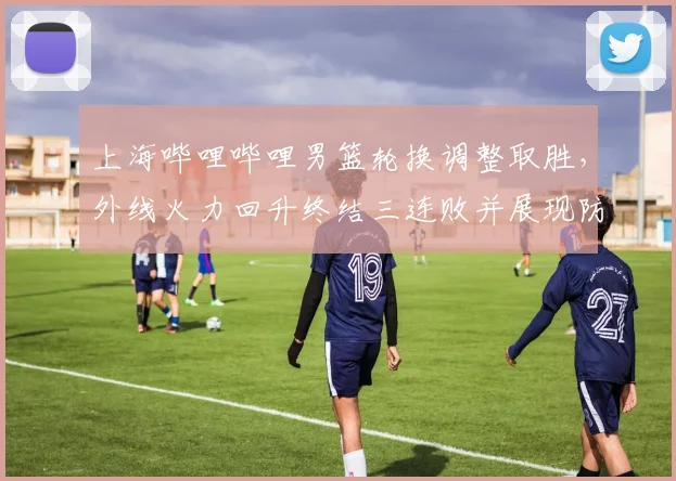 上海哔哩哔哩男篮轮换调整取胜，外线火力回升终结三连败并展现防守改进