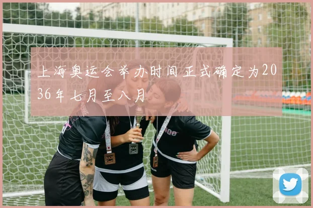 上海奥运会举办时间正式确定为2036年七月至八月