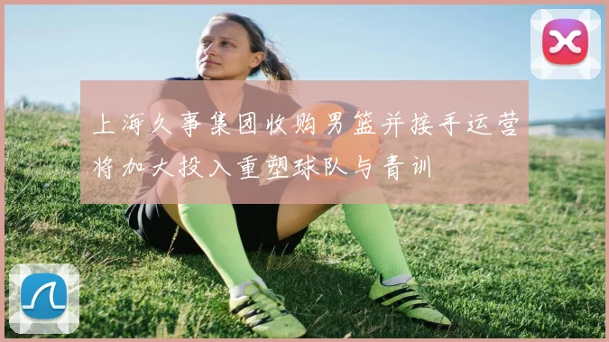 上海久事集团收购男篮并接手运营将加大投入重塑球队与青训