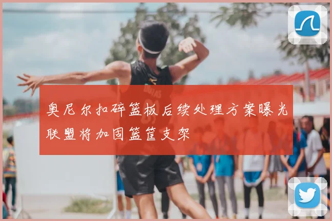奥尼尔扣碎篮板后续处理方案曝光联盟将加固篮筐支架