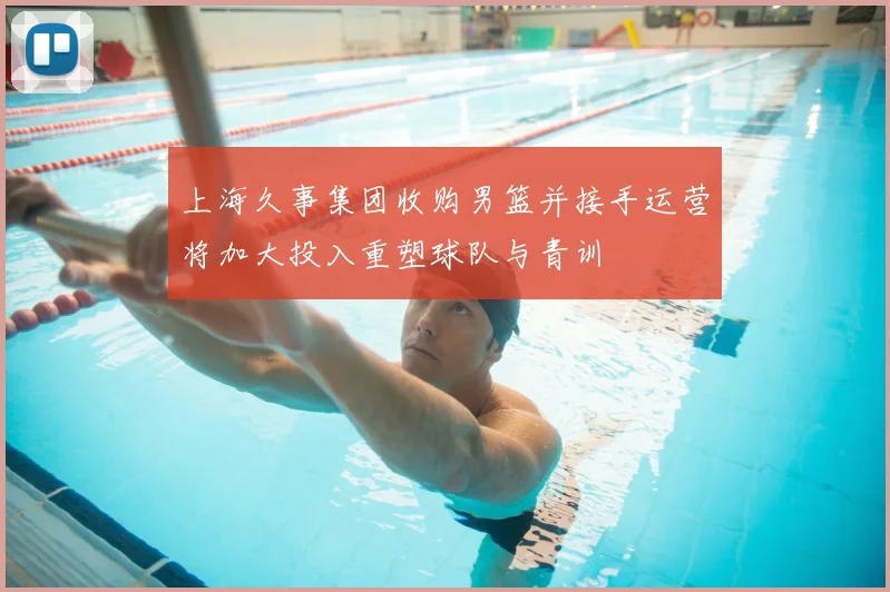 上海久事集团收购男篮并接手运营将加大投入重塑球队与青训