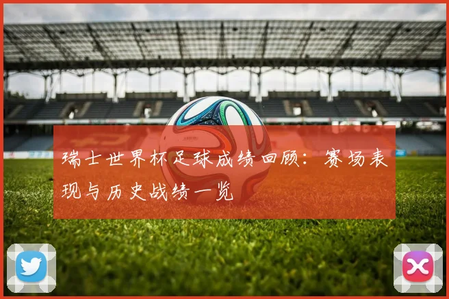 瑞士世界杯足球成绩回顾：赛场表现与历史战绩一览
