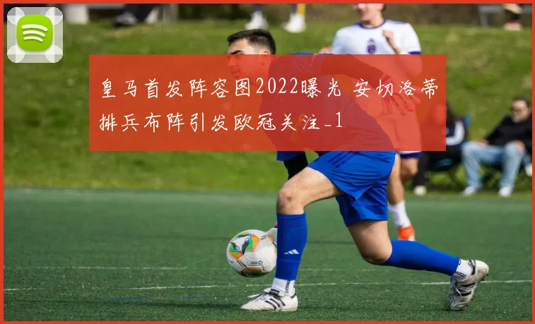 皇马首发阵容图2022曝光 安切洛蒂排兵布阵引发欧冠关注_1