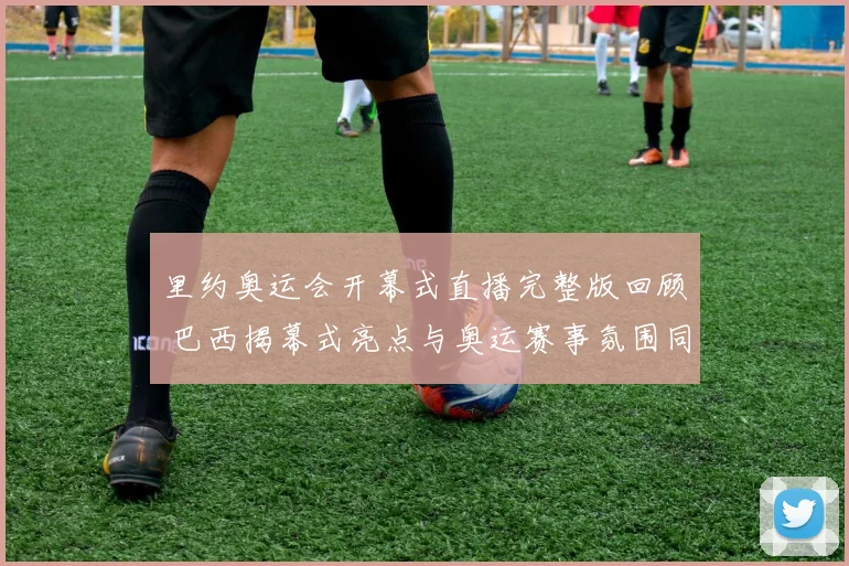 里约奥运会开幕式直播完整版回顾 巴西揭幕式亮点与奥运赛事氛围同步呈现